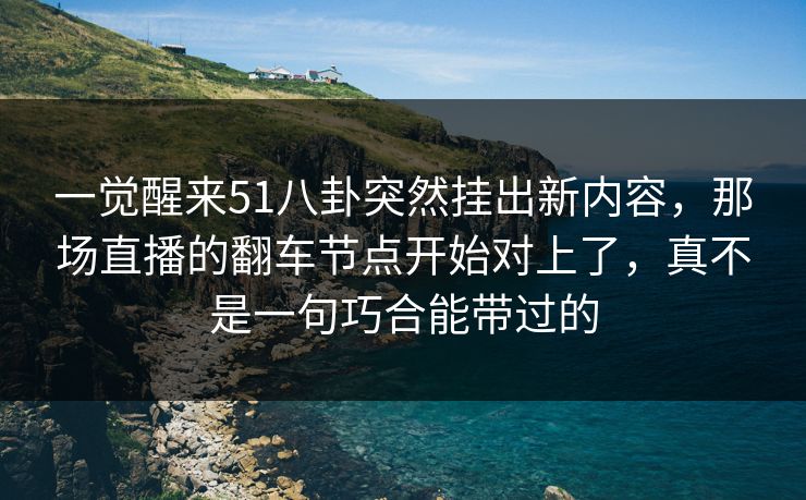 一觉醒来51八卦突然挂出新内容，那场直播的翻车节点开始对上了，真不是一句巧合能带过的