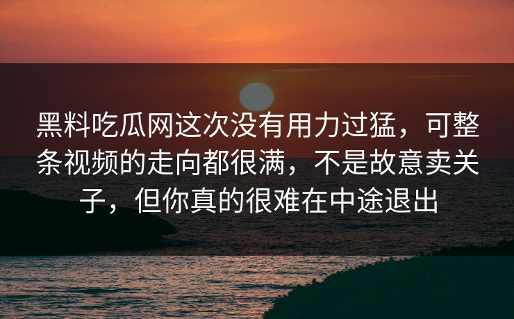 黑料吃瓜网这次没有用力过猛，可整条视频的走向都很满，不是故意卖关子，但你真的很难在中途退出