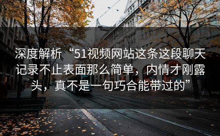 深度解析“51视频网站这条这段聊天记录不止表面那么简单，内情才刚露头，真不是一句巧合能带过的”