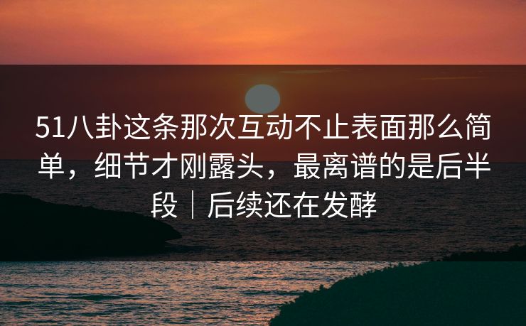 51八卦这条那次互动不止表面那么简单，细节才刚露头，最离谱的是后半段｜后续还在发酵