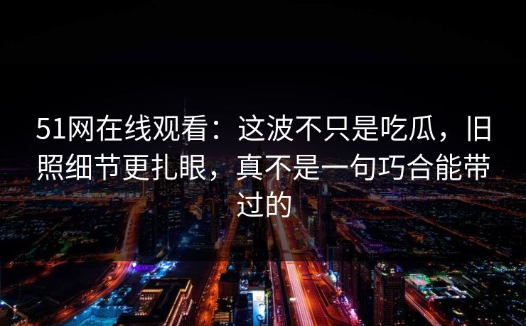 51网在线观看：这波不只是吃瓜，旧照细节更扎眼，真不是一句巧合能带过的