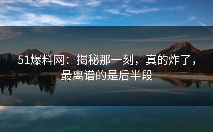 51爆料网：揭秘那一刻，真的炸了，最离谱的是后半段