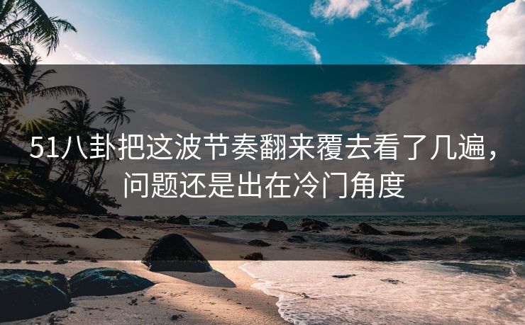 51八卦把这波节奏翻来覆去看了几遍，问题还是出在冷门角度