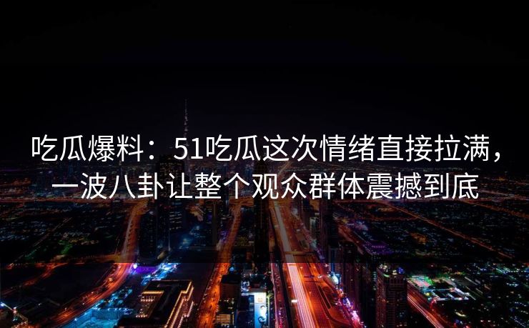 吃瓜爆料：51吃瓜这次情绪直接拉满，一波八卦让整个观众群体震撼到底