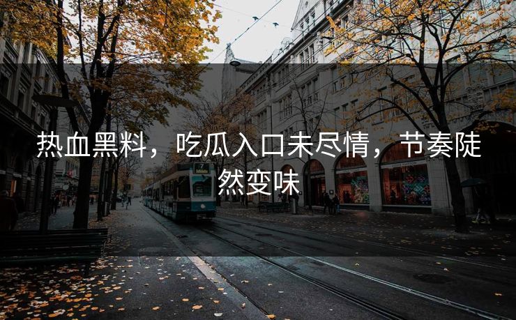 热血黑料,吃瓜入口未尽情,节奏陡然变味 热血黑料,吃瓜入口未尽情,节奏陡然变味