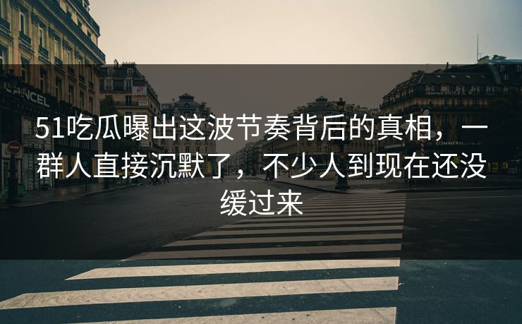 51吃瓜曝出这波节奏背后的真相，一群人直接沉默了，不少人到现在还没缓过来