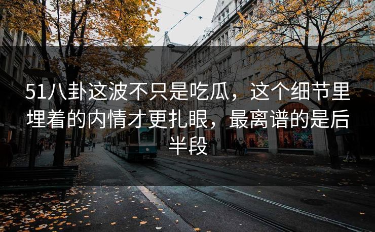 51八卦这波不只是吃瓜，这个细节里埋着的内情才更扎眼，最离谱的是后半段