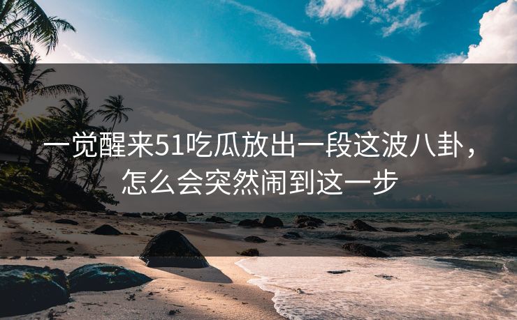 一觉醒来51吃瓜放出一段这波八卦，怎么会突然闹到这一步