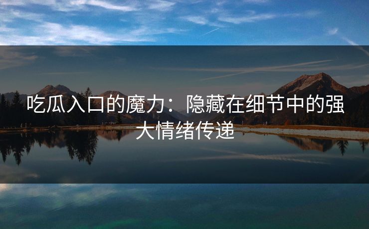 吃瓜入口的魔力：隐藏在细节中的强大情绪传递