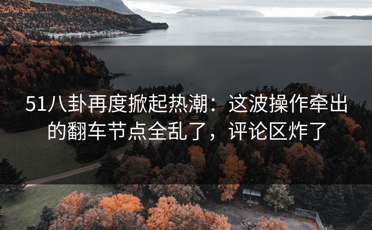 51八卦再度掀起热潮：这波操作牵出的翻车节点全乱了，评论区炸了