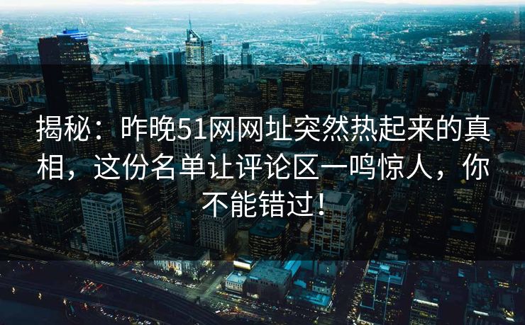 揭秘：昨晚51网网址突然热起来的真相，这份名单让评论区一鸣惊人，你不能错过！