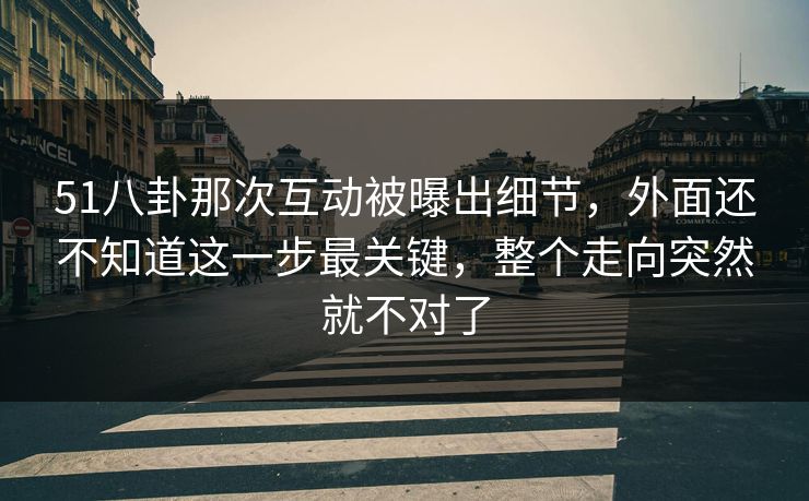 51八卦那次互动被曝出细节，外面还不知道这一步最关键，整个走向突然就不对了