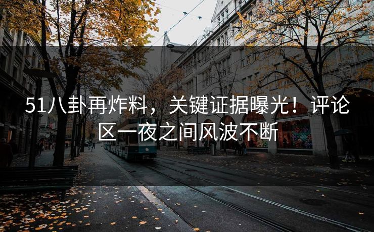51八卦再炸料，关键证据曝光！评论区一夜之间风波不断