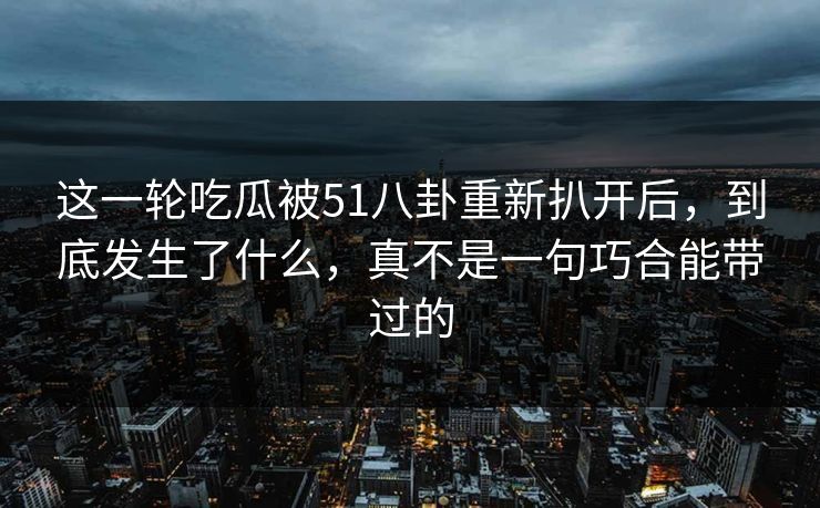 这一轮吃瓜被51八卦重新扒开后,到底发生了什么,真不是一句巧合能带过的 这一轮吃瓜被51八卦重新扒开后,到底发生了什么,真不是一句巧合能带过的