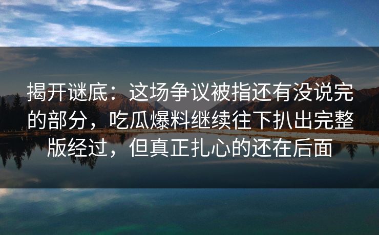揭开谜底：这场争议被指还有没说完的部分，吃瓜爆料继续往下扒出完整版经过，但真正扎心的还在后面
