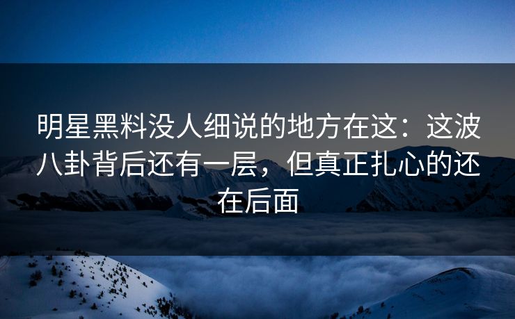 明星黑料没人细说的地方在这：这波八卦背后还有一层，但真正扎心的还在后面