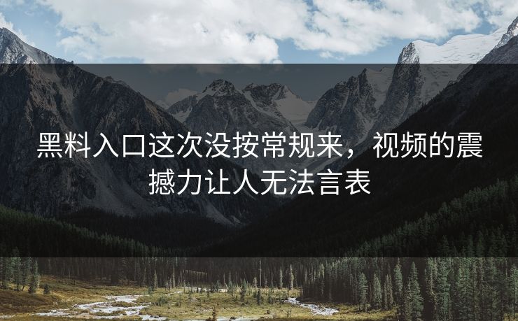 黑料入口这次没按常规来，视频的震撼力让人无法言表