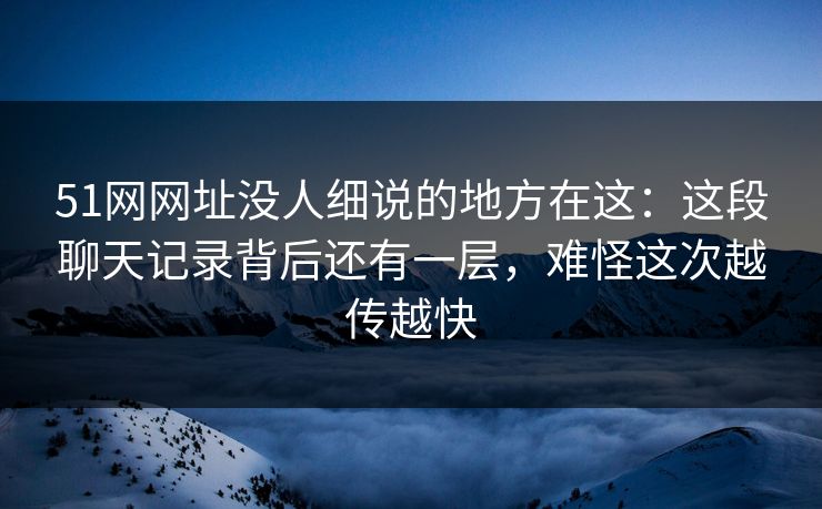 51网网址没人细说的地方在这：这段聊天记录背后还有一层，难怪这次越传越快