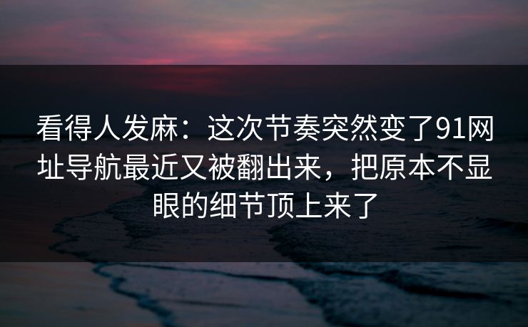 看得人发麻:这次节奏突然变了91网址导航最近又被翻出来,把原本不显眼的细节顶上来了 看得人发麻:这次节奏突然变了91网址导航最近又被翻出来,把原本不显眼的细节顶上来了
